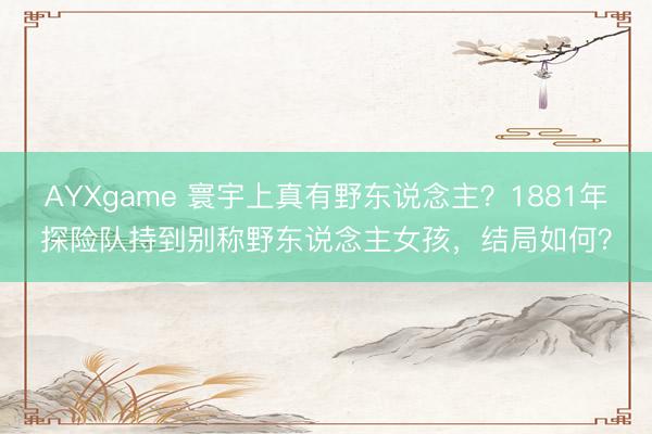 AYXgame 寰宇上真有野东说念主?1881年探险队持到别称野东说念主女孩,结局如何?