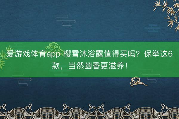 爱游戏体育app 樱雪沐浴露值得买吗？保举这6款，当然幽香更滋养！