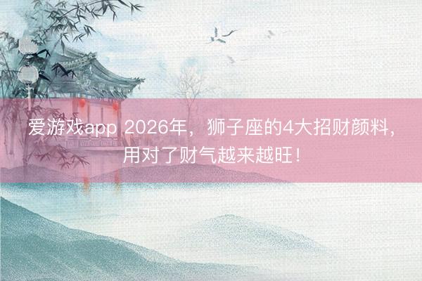 爱游戏app 2026年，狮子座的4大招财颜料，用对了财气越来越旺！