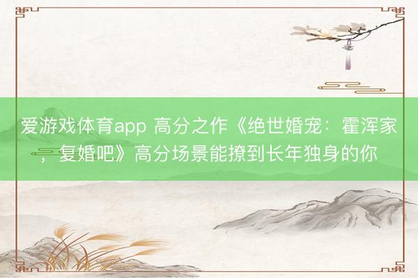 爱游戏体育app 高分之作《绝世婚宠：霍浑家，复婚吧》高分场景能撩到长年独身的你