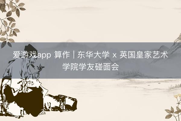 爱游戏app 算作 | 东华大学 x 英国皇家艺术学院学友碰面会