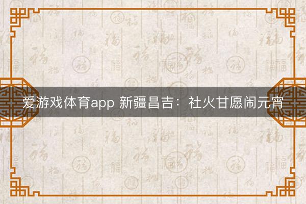 爱游戏体育app 新疆昌吉：社火甘愿闹元宵