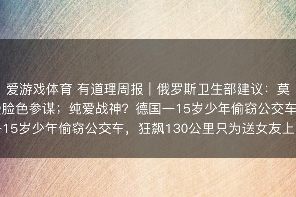 爱游戏体育 有道理周报｜俄罗斯卫生部建议：莫得生养意愿女性应接受脸色参谋；纯爱战神？德国一15岁少年偷窃公交车，狂飙130公里只为送女友上学