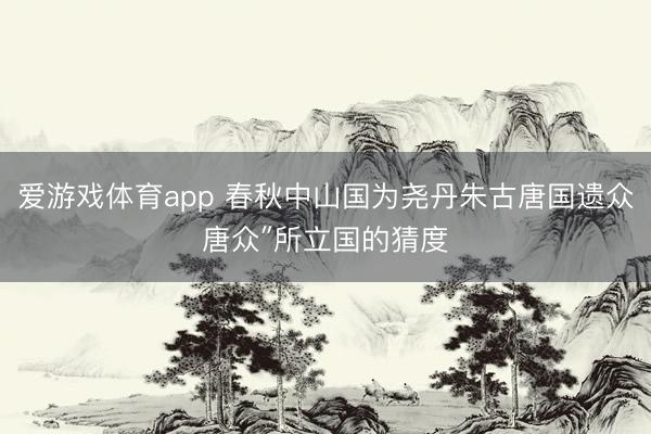 爱游戏体育app 春秋中山国为尧丹朱古唐国遗众唐众″所立国的猜度