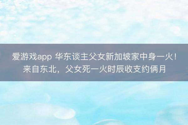 爱游戏app 华东谈主父女新加坡家中身一火！来自东北，父女死一火时辰收支约俩月