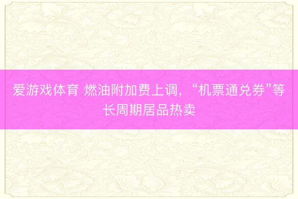 爱游戏体育 燃油附加费上调，“机票通兑券”等长周期居品热卖