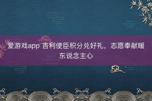 爱游戏app 吉利使臣积分兑好礼，志愿奉献暖东说念主心
