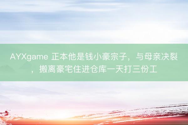 AYXgame 正本他是钱小豪宗子,与母亲决裂,搬离豪宅住进仓库一天打三份工