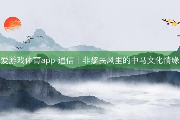爱游戏体育app 通信｜非黎民风里的中马文化情缘