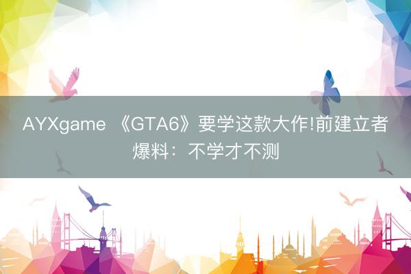 AYXgame 《GTA6》要学这款大作!前建立者爆料：不学才不测