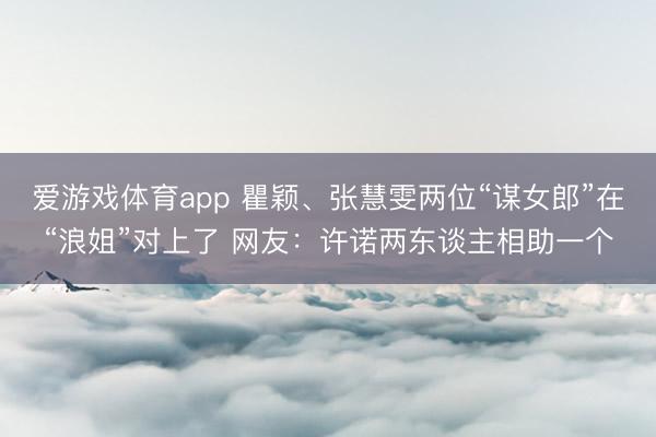 爱游戏体育app 瞿颖、张慧雯两位“谋女郎”在“浪姐”对上了 网友：许诺两东谈主相助一个