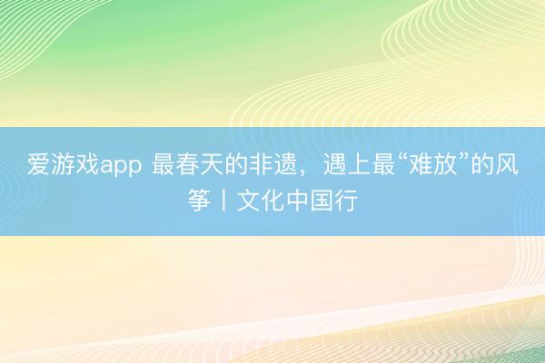 爱游戏app 最春天的非遗,遇上最“难放”的风筝丨文化中国行