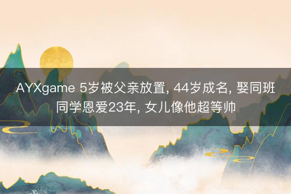 AYXgame 5岁被父亲放置, 44岁成名, 娶同班同学恩爱23年, 女儿像他超等帅