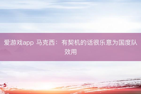 爱游戏app 马克西：有契机的话很乐意为国度队效用
