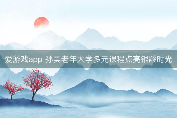 爱游戏app 孙吴老年大学多元课程点亮银龄时光