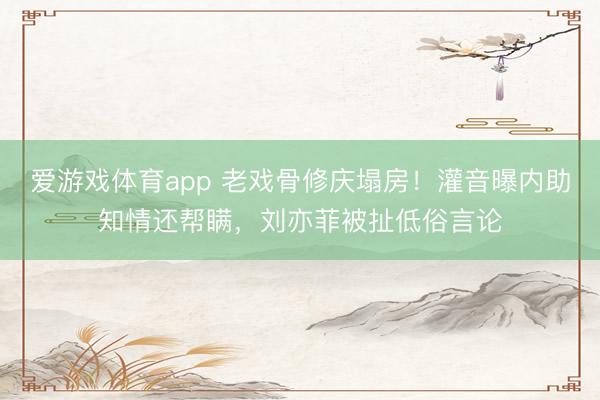 爱游戏体育app 老戏骨修庆塌房！灌音曝内助知情还帮瞒，刘亦菲被扯低俗言论
