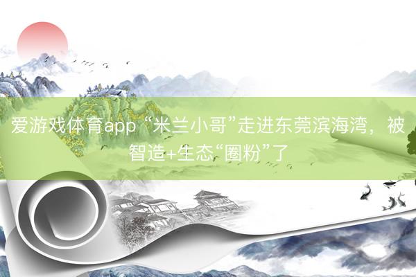 爱游戏体育app “米兰小哥”走进东莞滨海湾,被智造+生态“圈粉”了