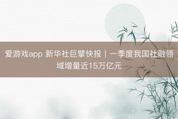爱游戏app 新华社巨擘快报|一季度我国社融领域增量近15万亿元