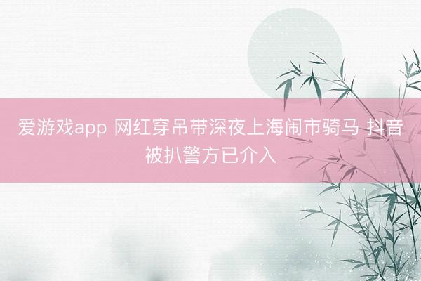 爱游戏app 网红穿吊带深夜上海闹市骑马 抖音被扒警方已介入