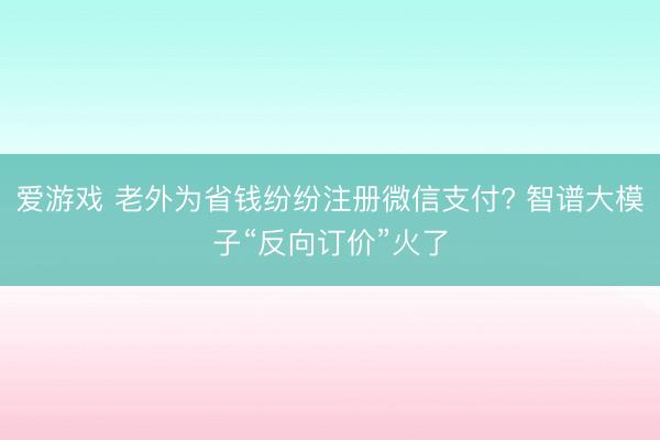 爱游戏 老外为省钱纷纷注册微信支付? 智谱大模子“反向订价”火了