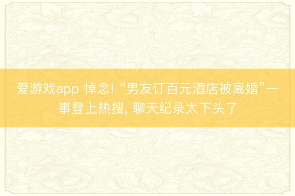 爱游戏app 悼念! “男友订百元酒店被离婚”一事登上热搜， 聊天纪录太下头了