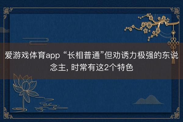 爱游戏体育app “长相普通”但劝诱力极强的东说念主， 时常有这2个特色
