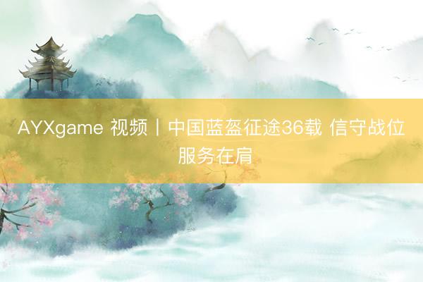 AYXgame 视频丨中国蓝盔征途36载 信守战位 服务在肩