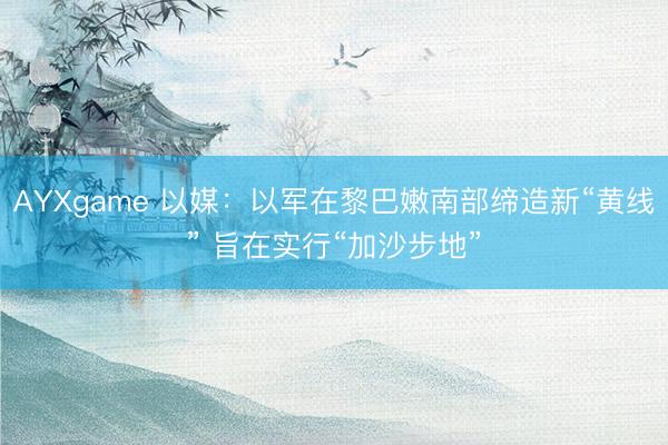 AYXgame 以媒：以军在黎巴嫩南部缔造新“黄线” 旨在实行“加沙步地”