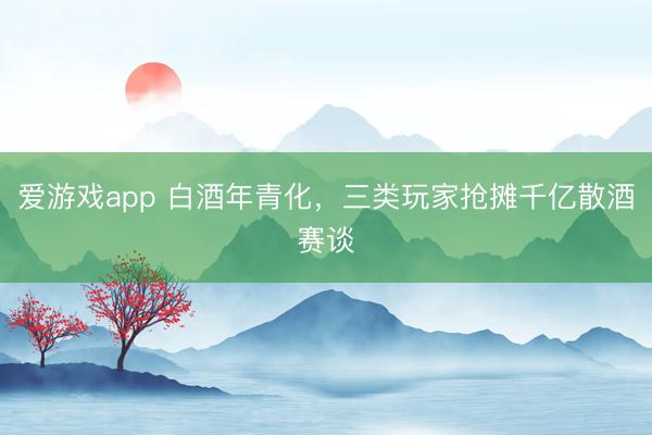 爱游戏app 白酒年青化，三类玩家抢摊千亿散酒赛谈