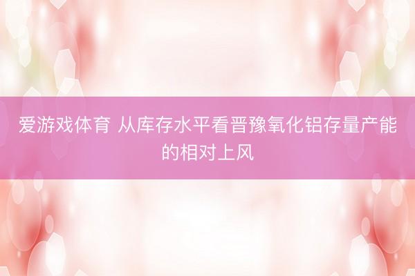 爱游戏体育 从库存水平看晋豫氧化铝存量产能的相对上风