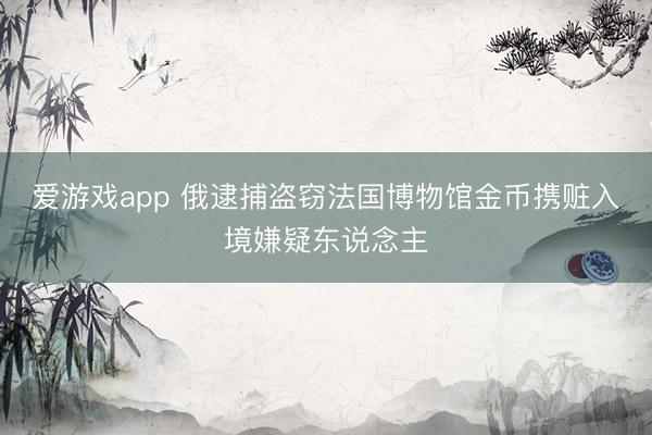 爱游戏app 俄逮捕盗窃法国博物馆金币携赃入境嫌疑东说念主