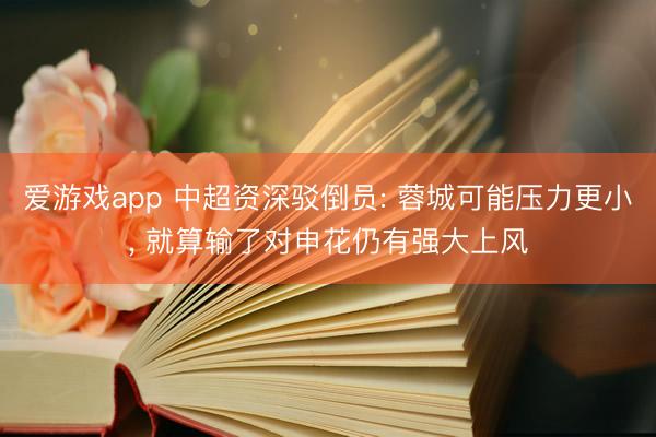 爱游戏app 中超资深驳倒员: 蓉城可能压力更小， 就算输了对申花仍有强大上风