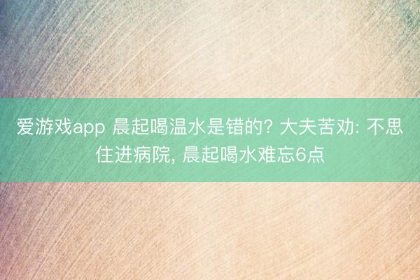 爱游戏app 晨起喝温水是错的? 大夫苦劝: 不思住进病院， 晨起喝水难忘6点