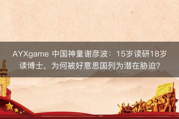 AYXgame 中国神童谢彦波：15岁读研18岁读博士，为何被好意思国列为潜在胁迫？