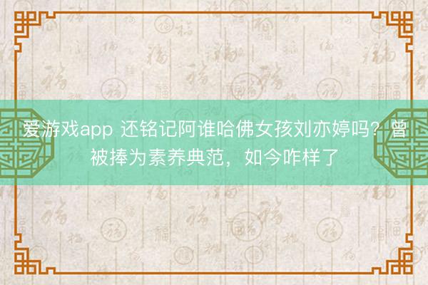 爱游戏app 还铭记阿谁哈佛女孩刘亦婷吗？曾被捧为素养典范，如今咋样了