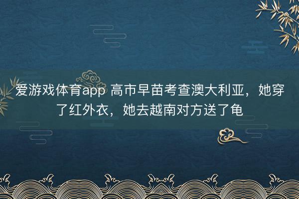 爱游戏体育app 高市早苗考查澳大利亚，她穿了红外衣，她去越南对方送了龟
