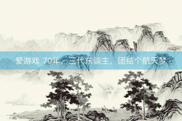 爱游戏 70年，三代东谈主，团结个航天梦