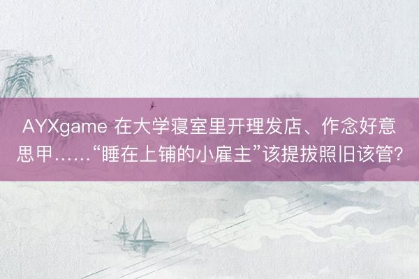 AYXgame 在大学寝室里开理发店、作念好意思甲……“睡在上铺的小雇主”该提拔照旧该管？