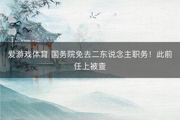 爱游戏体育 国务院免去二东说念主职务！此前任上被查