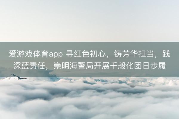 爱游戏体育app 寻红色初心，铸芳华担当，践深蓝责任，崇明海警局开展千般化团日步履
