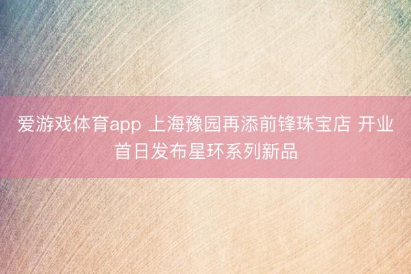 爱游戏体育app 上海豫园再添前锋珠宝店 开业首日发布星环系列新品